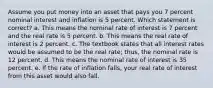 Assume you put money into an asset that pays you 7 percent nominal interest and inflation is 5 percent. Which statement is correct? a. This means the nominal rate of interest is 7 percent and the real rate is 5 percent. b. This means the real rate of interest is 2 percent. c. The textbook states that all interest rates would be assumed to be the real rate; thus, the nominal rate is 12 percent. d. This means the nominal rate of interest is 35 percent. e. If the rate of inflation falls, your real rate of interest from this asset would also fall.