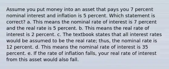 Assume you put money into an asset that pays you 7 percent nominal interest and inflation is 5 percent. Which statement is correct? a. This means the nominal rate of interest is 7 percent and the real rate is 5 percent. b. This means the real rate of interest is 2 percent. c. The textbook states that all interest rates would be assumed to be the real rate; thus, the nominal rate is 12 percent. d. This means the nominal rate of interest is 35 percent. e. If the rate of inflation falls, your real rate of interest from this asset would also fall.