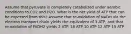 Assume that pyruvate is completely catabolized under aerobic conditions to CO2 and H2O. What is the net yield of ATP that can be expected from this? Assume that re-oxidation of NADH via the electron transport chain yields the equivalent of 3 ATP, and that re-oxidation of FADH2 yields 2 ATP. 18 ATP 10 ATP 12 ATP 15 ATP