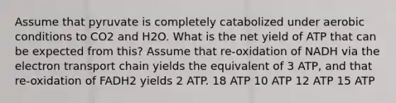 Assume that pyruvate is completely catabolized under aerobic conditions to CO2 and H2O. What is the net yield of ATP that can be expected from this? Assume that re-oxidation of NADH via the electron transport chain yields the equivalent of 3 ATP, and that re-oxidation of FADH2 yields 2 ATP. 18 ATP 10 ATP 12 ATP 15 ATP