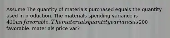 Assume The quantity of materials purchased equals the quantity used in production. The materials spending variance is 400 unfavorable. The materials quantity variance is200 favorable. materials price var?