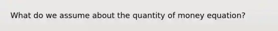 What do we assume about the quantity of money equation?