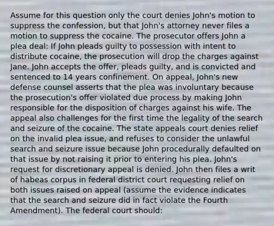 Assume for this question only the court denies John's motion to suppress the confession, but that John's attorney never files a motion to suppress the cocaine. The prosecutor offers John a plea deal: If John pleads guilty to possession with intent to distribute cocaine, the prosecution will drop the charges against Jane. John accepts the offer, pleads guilty, and is convicted and sentenced to 14 years confinement. On appeal, John's new defense counsel asserts that the plea was involuntary because the prosecution's offer violated due process by making John responsible for the disposition of charges against his wife. The appeal also challenges for the first time the legality of the search and seizure of the cocaine. The state appeals court denies relief on the invalid plea issue, and refuses to consider the unlawful search and seizure issue because John procedurally defaulted on that issue by not raising it prior to entering his plea. John's request for discretionary appeal is denied. John then files a writ of habeas corpus in federal district court requesting relief on both issues raised on appeal (assume the evidence indicates that the search and seizure did in fact violate the Fourth Amendment). The federal court should: