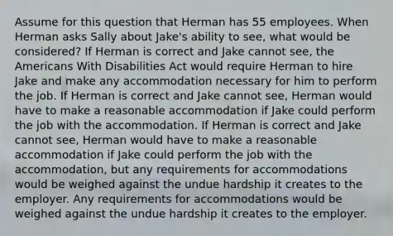 Assume for this question that Herman has 55 employees. When Herman asks Sally about Jake's ability to see, what would be considered? If Herman is correct and Jake cannot see, the Americans With Disabilities Act would require Herman to hire Jake and make any accommodation necessary for him to perform the job. If Herman is correct and Jake cannot see, Herman would have to make a reasonable accommodation if Jake could perform the job with the accommodation. If Herman is correct and Jake cannot see, Herman would have to make a reasonable accommodation if Jake could perform the job with the accommodation, but any requirements for accommodations would be weighed against the undue hardship it creates to the employer. Any requirements for accommodations would be weighed against the undue hardship it creates to the employer.