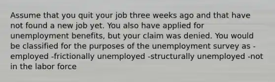 Assume that you quit your job three weeks ago and that have not found a new job yet. You also have applied for unemployment benefits, but your claim was denied. You would be classified for the purposes of the unemployment survey as -employed -frictionally unemployed -structurally unemployed -not in the labor force