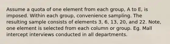 Assume a quota of one element from each group, A to E, is imposed. Within each group, convenience sampling. The resulting sample consists of elements 3, 6, 13, 20, and 22. Note, one element is selected from each column or group. Eg. Mall intercept interviews conducted in all departments.