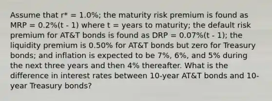 Assume that r* = 1.0%; the maturity risk premium is found as MRP = 0.2%(t - 1) where t = years to maturity; the default risk premium for AT&T bonds is found as DRP = 0.07%(t - 1); the liquidity premium is 0.50% for AT&T bonds but zero for Treasury bonds; and inflation is expected to be 7%, 6%, and 5% during the next three years and then 4% thereafter. What is the difference in interest rates between 10-year AT&T bonds and 10-year Treasury bonds?