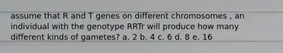 assume that R and T genes on different chromosomes , an individual with the genotype RRTr will produce how many different kinds of gametes? a. 2 b. 4 c. 6 d. 8 e. 16