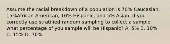 Assume the racial breakdown of a population is 70% Caucasian, 15%African American, 10% Hispanic, and 5% Asian. If you correctly use stratified random sampling to collect a sample what percentage of you sample will be Hispanic? A. 5% B. 10% C. 15% D. 70%