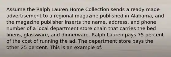 Assume the Ralph Lauren Home Collection sends a ready-made advertisement to a regional magazine published in Alabama, and the magazine publisher inserts the name, address, and phone number of a local department store chain that carries the bed linens, glassware, and dinnerware. Ralph Lauren pays 75 percent of the cost of running the ad. The department store pays the other 25 percent. This is an example of: