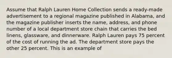 Assume that Ralph Lauren Home Collection sends a ready-made advertisement to a regional magazine published in Alabama, and the magazine publisher inserts the name, address, and phone number of a local department store chain that carries the bed linens, glassware, and dinnerware. Ralph Lauren pays 75 percent of the cost of running the ad. The department store pays the other 25 percent. This is an example of