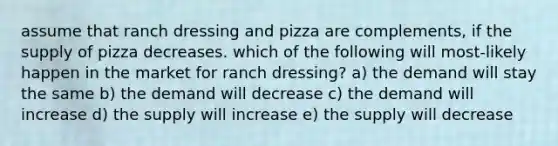 assume that ranch dressing and pizza are complements, if the supply of pizza decreases. which of the following will most-likely happen in the market for ranch dressing? a) the demand will stay the same b) the demand will decrease c) the demand will increase d) the supply will increase e) the supply will decrease