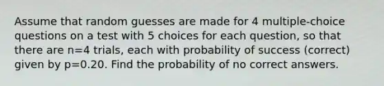 Assume that random guesses are made for 4 multiple-choice questions on a test with 5 choices for each​ question, so that there are n=4 trials, each with probability of success​ (correct) given by p=0.20. Find the probability of no correct answers.