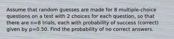 Assume that random guesses are made for 8 multiple-choice questions on a test with 2 choices for each​ question, so that there are n=8 trials, each with probability of success​ (correct) given by p=0.50. Find the probability of no correct answers.