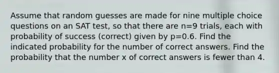 Assume that random guesses are made for nine multiple choice questions on an SAT​ test, so that there are n=9 ​trials, each with probability of success​ (correct) given by p=0.6. Find the indicated probability for the number of correct answers. Find the probability that the number x of correct answers is fewer than 4.