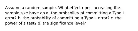 Assume a random sample. What effect does increasing the sample size have on a. the probability of committing a Type I error? b. the probability of committing a Type II error? c. the power of a test? d. the significance level?