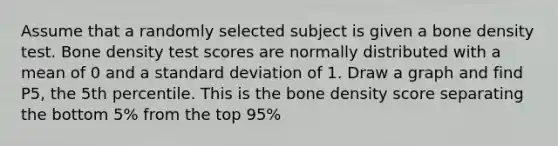 Assume that a randomly selected subject is given a bone density test. Bone density test scores are normally distributed with a mean of 0 and a standard deviation of 1. Draw a graph and find P5​, the 5th percentile. This is the bone density score separating the bottom 5% from the top 95%