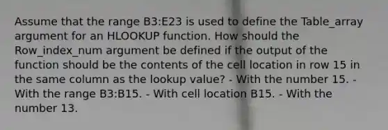 Assume that the range B3:E23 is used to define the Table_array argument for an HLOOKUP function. How should the Row_index_num argument be defined if the output of the function should be the contents of the cell location in row 15 in the same column as the lookup value? - With the number 15. - With the range B3:B15. - With cell location B15. - With the number 13.