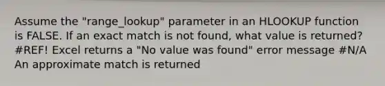 Assume the "range_lookup" parameter in an HLOOKUP function is FALSE. If an exact match is not found, what value is returned? #REF! Excel returns a "No value was found" error message #N/A An approximate match is returned