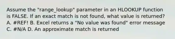 Assume the "range_lookup" parameter in an HLOOKUP function is FALSE. If an exact match is not found, what value is returned? A. #REF! B. Excel returns a "No value was found" error message C. #N/A D. An approximate match is returned