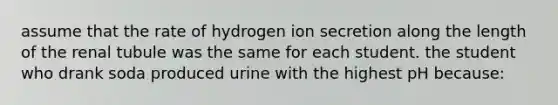 assume that the rate of hydrogen ion secretion along the length of the renal tubule was the same for each student. the student who drank soda produced urine with the highest pH because: