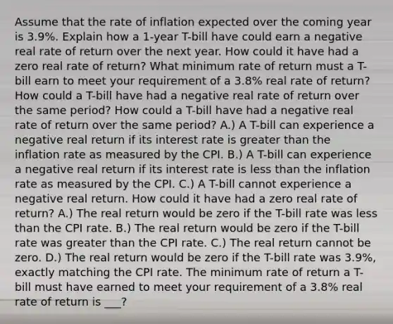 Assume that the rate of inflation expected over the coming year is 3.9​%. Explain how a​ 1-year T-bill have could earn a negative real rate of return over the next year. How could it have had a zero real rate of​ return? What minimum rate of return must a​ T-bill earn to meet your requirement of a 3.8% real rate of​ return? How could a​ T-bill have had a negative real rate of return over the same​ period? How could a​ T-bill have had a negative real rate of return over the same​ period? A.) A​ T-bill can experience a negative real return if its interest rate is greater than the inflation rate as measured by the CPI. B.) A​ T-bill can experience a negative real return if its interest rate is less than the inflation rate as measured by the CPI. C.) A​ T-bill cannot experience a negative real return. How could it have had a zero real rate of​ return? A.) The real return would be zero if the​ T-bill rate was less than the CPI rate. B.) The real return would be zero if the​ T-bill rate was greater than the CPI rate. C.) The real return cannot be zero. D.) The real return would be zero if the​ T-bill rate was 3.9​%, exactly matching the CPI rate. The minimum rate of return a​ T-bill must have earned to meet your requirement of a 3.8​% real rate of return is ___?