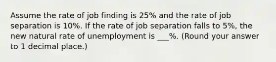 Assume the rate of job finding is 25% and the rate of job separation is 10%. If the rate of job separation falls to 5%, the new natural rate of unemployment is ___%. (Round your answer to 1 decimal place.)