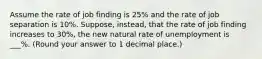 Assume the rate of job finding is 25% and the rate of job separation is 10%. Suppose, instead, that the rate of job finding increases to 30%, the new natural rate of unemployment is ___%. (Round your answer to 1 decimal place.)