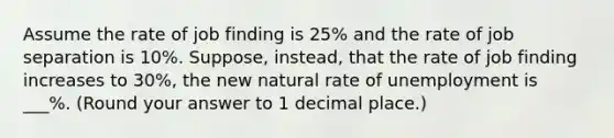 Assume the rate of job finding is 25% and the rate of job separation is 10%. Suppose, instead, that the rate of job finding increases to 30%, the new natural rate of unemployment is ___%. (Round your answer to 1 decimal place.)