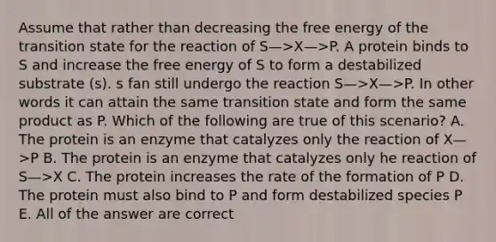 Assume that rather than decreasing the free energy of the transition state for the reaction of S—>X—>P. A protein binds to S and increase the free energy of S to form a destabilized substrate (s). s fan still undergo the reaction S—>X—>P. In other words it can attain the same transition state and form the same product as P. Which of the following are true of this scenario? A. The protein is an enzyme that catalyzes only the reaction of X—>P B. The protein is an enzyme that catalyzes only he reaction of S—>X C. The protein increases the rate of the formation of P D. The protein must also bind to P and form destabilized species P E. All of the answer are correct