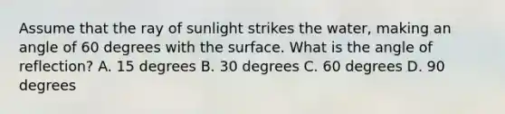 Assume that the ray of sunlight strikes the water, making an angle of 60 degrees with the surface. What is the angle of reflection? A. 15 degrees B. 30 degrees C. 60 degrees D. 90 degrees