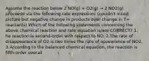 Assume the reaction below 2 NO(g) + O2(g) → 2 NO2(g) proceeds via the following rate expression: (couldn't insert picture but negative change in products over change in T= reactants) Which of the following statements concerning the above chemical reaction and rate equation is/are CORRECT? 1. he reaction is second-order with respect to NO. 2.The rate of disappearance of O2 is two times the rate of appearance of NO2. 3.According to the balanced chemical equation, the reaction is fifth-order overall