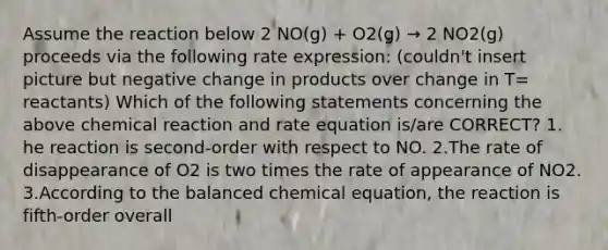 Assume the reaction below 2 NO(g) + O2(g) → 2 NO2(g) proceeds via the following rate expression: (couldn't insert picture but negative change in products over change in T= reactants) Which of the following statements concerning the above chemical reaction and rate equation is/are CORRECT? 1. he reaction is second-order with respect to NO. 2.The rate of disappearance of O2 is two times the rate of appearance of NO2. 3.According to the balanced chemical equation, the reaction is fifth-order overall