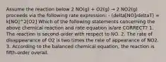 Assume the reaction below 2 NO(g) + O2(g) → 2 NO2(g) proceeds via the following rate expression: - (delta[NO]/deltaT) = k[NO]^2[O2] Which of the following statements concerning the above chemical reaction and rate equation is/are CORRECT? 1. The reaction is second-order with respect to NO. 2. The rate of disappearance of O2 is two times the rate of appearance of NO2. 3. According to the balanced chemical equation, the reaction is fifth-order overall.