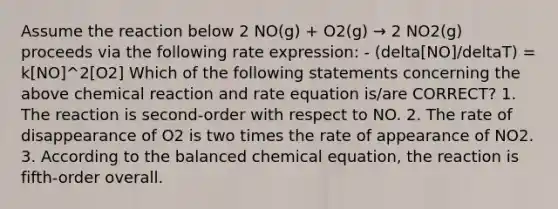 Assume the reaction below 2 NO(g) + O2(g) → 2 NO2(g) proceeds via the following rate expression: - (delta[NO]/deltaT) = k[NO]^2[O2] Which of the following statements concerning the above chemical reaction and rate equation is/are CORRECT? 1. The reaction is second-order with respect to NO. 2. The rate of disappearance of O2 is two times the rate of appearance of NO2. 3. According to the balanced chemical equation, the reaction is fifth-order overall.