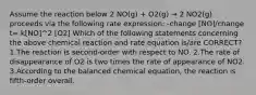 Assume the reaction below 2 NO(g) + O2(g) → 2 NO2(g) proceeds via the following rate expression: -change [NO]/change t= k[NO]^2 [O2] Which of the following statements concerning the above chemical reaction and rate equation is/are CORRECT? 1.The reaction is second-order with respect to NO. 2.The rate of disappearance of O2 is two times the rate of appearance of NO2. 3.According to the balanced chemical equation, the reaction is fifth-order overall.