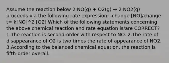 Assume the reaction below 2 NO(g) + O2(g) → 2 NO2(g) proceeds via the following rate expression: -change [NO]/change t= k[NO]^2 [O2] Which of the following statements concerning the above chemical reaction and rate equation is/are CORRECT? 1.The reaction is second-order with respect to NO. 2.The rate of disappearance of O2 is two times the rate of appearance of NO2. 3.According to the balanced chemical equation, the reaction is fifth-order overall.