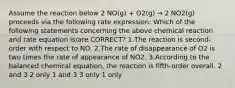 Assume the reaction below 2 NO(g) + O2(g) → 2 NO2(g) proceeds via the following rate expression: Which of the following statements concerning the above chemical reaction and rate equation is/are CORRECT? 1.The reaction is second-order with respect to NO. 2.The rate of disappearance of O2 is two times the rate of appearance of NO2. 3.According to the balanced chemical equation, the reaction is fifth-order overall. 2 and 3 2 only 1 and 3 3 only 1 only