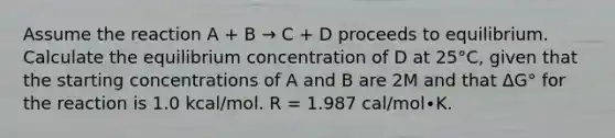 Assume the reaction A + B → C + D proceeds to equilibrium. Calculate the equilibrium concentration of D at 25°C, given that the starting concentrations of A and B are 2M and that ΔG° for the reaction is 1.0 kcal/mol. R = 1.987 cal/mol∙K.