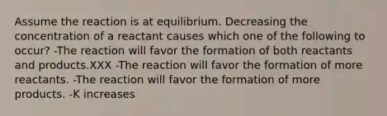 Assume the reaction is at equilibrium. Decreasing the concentration of a reactant causes which one of the following to occur? -The reaction will favor the formation of both reactants and products.XXX -The reaction will favor the formation of more reactants. -The reaction will favor the formation of more products. -K increases