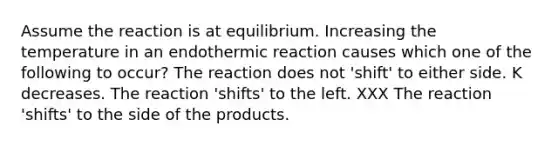 Assume the reaction is at equilibrium. Increasing the temperature in an endothermic reaction causes which one of the following to occur? The reaction does not 'shift' to either side. K decreases. The reaction 'shifts' to the left. XXX The reaction 'shifts' to the side of the products.