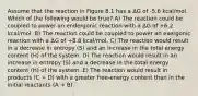 Assume that the reaction in Figure 8.1 has a ΔG of -5.6 kcal/mol. Which of the following would be true? A) The reaction could be coupled to power an endergonic reaction with a ΔG of +6.2 kcal/mol. B) The reaction could be coupled to power an exergonic reaction with a ΔG of +8.8 kcal/mol. C) The reaction would result in a decrease in entropy (S) and an increase in the total energy content (H) of the system. D) The reaction would result in an increase in entropy (S) and a decrease in the total energy content (H) of the system. E) The reaction would result in products (C + D) with a greater free-energy content than in the initial reactants (A + B).`