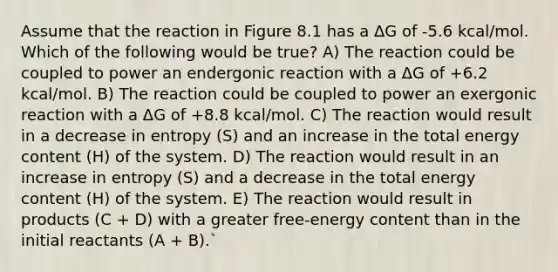 Assume that the reaction in Figure 8.1 has a ΔG of -5.6 kcal/mol. Which of the following would be true? A) The reaction could be coupled to power an endergonic reaction with a ΔG of +6.2 kcal/mol. B) The reaction could be coupled to power an exergonic reaction with a ΔG of +8.8 kcal/mol. C) The reaction would result in a decrease in entropy (S) and an increase in the total energy content (H) of the system. D) The reaction would result in an increase in entropy (S) and a decrease in the total energy content (H) of the system. E) The reaction would result in products (C + D) with a greater free-energy content than in the initial reactants (A + B).`