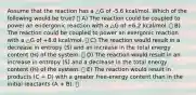 Assume that the reaction has a △G of -5.6 kcal/mol. Which of the following would be true? A) The reaction could be coupled to power an endergonic reaction with a △G of +6.2 kcal/mol. B) The reaction could be coupled to power an exergonic reaction with a △G of +8.8 kcal/mol. C) The reaction would result in a decrease in entropy (S) and an increase in the total energy content (H) of the system. D) The reaction would result in an increase in entropy (S) and a decrease in the total energy content (H) of the system. E) The reaction would result in products (C + D) with a greater free-energy content than in the initial reactants (A + B).