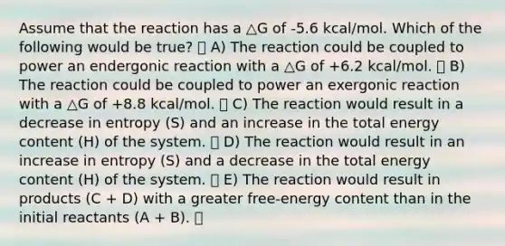 Assume that the reaction has a △G of -5.6 kcal/mol. Which of the following would be true? A) The reaction could be coupled to power an endergonic reaction with a △G of +6.2 kcal/mol. B) The reaction could be coupled to power an exergonic reaction with a △G of +8.8 kcal/mol. C) The reaction would result in a decrease in entropy (S) and an increase in the total energy content (H) of the system. D) The reaction would result in an increase in entropy (S) and a decrease in the total energy content (H) of the system. E) The reaction would result in products (C + D) with a greater free-energy content than in the initial reactants (A + B).