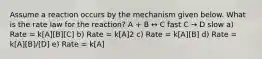 Assume a reaction occurs by the mechanism given below. What is the rate law for the reaction? A + B ↔ C fast C → D slow a) Rate = k[A][B][C] b) Rate = k[A]2 c) Rate = k[A][B] d) Rate = k[A][B]/[D] e) Rate = k[A]