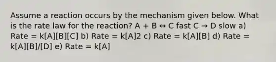 Assume a reaction occurs by the mechanism given below. What is the rate law for the reaction? A + B ↔ C fast C → D slow a) Rate = k[A][B][C] b) Rate = k[A]2 c) Rate = k[A][B] d) Rate = k[A][B]/[D] e) Rate = k[A]