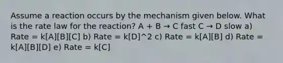 Assume a reaction occurs by the mechanism given below. What is the rate law for the reaction? A + B → C fast C → D slow a) Rate = k[A][B][C] b) Rate = k[D]^2 c) Rate = k[A][B] d) Rate = k[A][B][D] e) Rate = k[C]