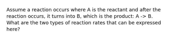 Assume a reaction occurs where A is the reactant and after the reaction occurs, it turns into B, which is the product: A -> B. What are the two types of reaction rates that can be expressed here?