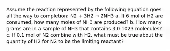 Assume the reaction represented by the following equation goes all the way to completion: N2 + 3H2 → 2NH3 a. If 6 mol of H2 are consumed, how many moles of NH3 are produced? b. How many grams are in a sample of NH3 that contains 3.0 1023 molecules? c. If 0.1 mol of N2 combine with H2, what must be true about the quantity of H2 for N2 to be the limiting reactant?